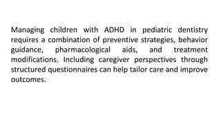 Managing children with ADHD in pediatric dentistry
requires a combination of preventive strategies, behavior
guidance, pharmacological aids, and treatment
modifications. Including caregiver perspectives through
structured questionnaires can help tailor care and improve
outcomes.
 