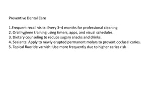 Preventive Dental Care
1.Frequent recall visits: Every 3–4 months for professional cleaning
2. Oral hygiene training using timers, apps, and visual schedules.
3. Dietary counseling to reduce sugary snacks and drinks.
4. Sealants: Apply to newly erupted permanent molars to prevent occlusal caries.
5. Topical fluoride varnish: Use more frequently due to higher caries risk
 