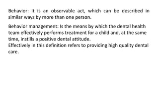 Behavior: It is an observable act, which can be described in
similar ways by more than one person.
Behavior management: Is the means by which the dental health
team effectively performs treatment for a child and, at the same
time, instills a positive dental attitude.
Effectively in this definition refers to providing high quality dental
care.
 