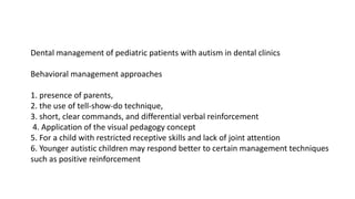 Dental management of pediatric patients with autism in dental clinics
Behavioral management approaches
1. presence of parents,
2. the use of tell-show-do technique,
3. short, clear commands, and differential verbal reinforcement
4. Application of the visual pedagogy concept
5. For a child with restricted receptive skills and lack of joint attention
6. Younger autistic children may respond better to certain management techniques
such as positive reinforcement
 