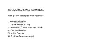BEHAVIOR GUIDANCE TECHNIQUES
Non pharmacological management
1.Communication
2. Tell-Show-Do (TSD)
3. Restraints/Deep Pressure Touch
4. Desensitization
5. Voice Control
6. Positive Reinforcement
 