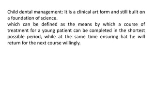 Child dental management: It is a clinical art form and still built on
a foundation of science.
which can be defined as the means by which a course of
treatment for a young patient can be completed in the shortest
possible period, while at the same time ensuring hat he will
return for the next course willingly.
 