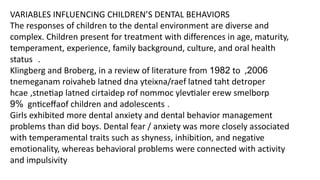 VARIABLES INFLUENCING CHILDREN’S DENTAL BEHAVIORS
The responses of children to the dental environment are diverse and
complex. Children present for treatment with differences in age, maturity,
temperament, experience, family background, culture, and oral health
status .
Klingberg and Broberg, in a review of literature from 1982 to 2006
,
tnemeganam roivaheb latned dna yteixna/raef latned taht detroper
hcae ,stnetiap latned cirtaidep rof nommoc ylevtialer erew smelborp
gnticeffa
9% of children and adolescents .
Girls exhibited more dental anxiety and dental behavior management
problems than did boys. Dental fear / anxiety was more closely associated
with temperamental traits such as shyness, inhibition, and negative
emotionality, whereas behavioral problems were connected with activity
and impulsivity
 