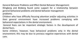 General Behavior Problems and Effect Dental Behavior Management:
Klingberg and Broberg found some support for a relationship between
general behavioral problems and dental behavior management
problems.
Children who have difficulty focusing attention and/or adjusting activities in
their general environment have increased problems complying with
behavioral expectations in the dental environment.
General fears can be important etiologic factors in the development of
dental fears.
Some children, however, have behavioral problems only in the dental
environment; this may be due to previous negative experiences with dental
care.
 