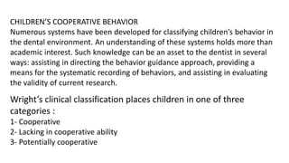 CHILDREN’S COOPERATIVE BEHAVIOR
Numerous systems have been developed for classifying children’s behavior in
the dental environment. An understanding of these systems holds more than
academic interest. Such knowledge can be an asset to the dentist in several
ways: assisting in directing the behavior guidance approach, providing a
means for the systematic recording of behaviors, and assisting in evaluating
the validity of current research.
Wright’s clinical classification places children in one of three
categories :
1- Cooperative
2- Lacking in cooperative ability
3- Potentially cooperative
 