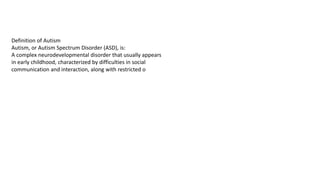 Definition of Autism
Autism, or Autism Spectrum Disorder (ASD), is:
A complex neurodevelopmental disorder that usually appears
in early childhood, characterized by difficulties in social
communication and interaction, along with restricted o
 