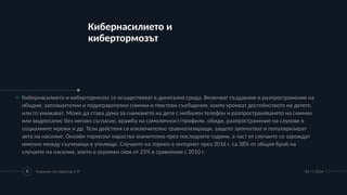 Кибернасилието и
кибертормозът
09.11.2024
Комисия по тормоза в ТГ
5
o Кибернасилието и кибертормозът се осъществяват в дигитална среда. Включват създаване и разпространение на
обидни, заплашителни и подигравателни снимки и текстови съобщения, които уронват достойнството на детето
или го унижават. Може да става дума за снимането на дете с мобилен телефон и разпространяването на снимки
или видеозапис без негово съгласие, кражба на самоличност/профили, обиди, разпространение на слухове в
социалните мрежи и др. Тези действия са изключително травматизиращи, защото запечатват и популяризират
акта на насилие. Онлайн тормозът нараства значително през последните години, а част от случаите се зараждат
именно между съученици в училище. Случаите на тормоз в интернет през 2016 г. са 38% от общия брой на
случаите на насилие, което е огромен скок от 25% в сравнение с 2010 г.
 