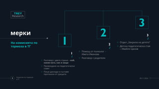 мерки
На комисията по
тормоза в ТГ
1
1
1
o Разговор с двете страни – кой,
какво кога, как и защо
o Провеждане на педагогически
съвет
o Пише доклади и съставя
протоколи от срещите
2
2
2
o Помощ от психолог -
Ивета Иванова
o Разговор с родители
3
3
3
o Отдел „Закрила на детето“
o Детска педагогическа стая
– Ивайло Цанов
8
Комисия по тормоза
в ТГ
09.11.2024
 