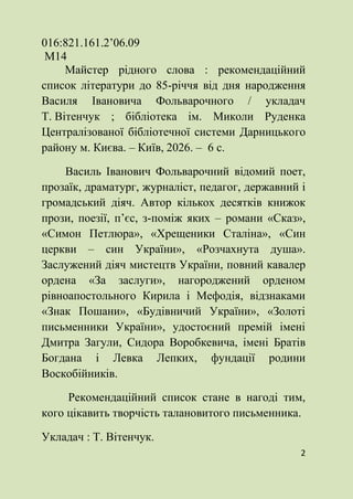 2
016:821.161.2’06.09
М14
Майстер рідного слова : рекомендаційний
список літератури до 85-річчя від дня народження
Василя Івановича Фольварочного / укладач
Т. Вітенчук ; бібліотека ім. Миколи Руденка
Централізованої бібліотечної системи Дарницького
району м. Києва. – Київ, 2026. – 6 с.
Василь Іванович Фольварочний відомий поет,
прозаїк, драматург, журналіст, педагог, державний і
громадський діяч. Автор кількох десятків книжок
прози, поезії, п’єс, з-поміж яких – романи «Сказ»,
«Симон Петлюра», «Хрещеники Сталіна», «Син
церкви – син України», «Розчахнута душа».
Заслужений діяч мистецтв України, повний кавалер
ордена «За заслуги», нагороджений орденом
рівноапостольного Кирила і Мефодія, відзнаками
«Знак Пошани», «Будівничий України», «Золоті
письменники України», удостоєний премій імені
Дмитра Загули, Сидора Воробкевича, імені Братів
Богдана і Левка Лепких, фундації родини
Воскобійників.
Рекомендаційний список стане в нагоді тим,
кого цікавить творчість талановитого письменника.
Укладач : Т. Вітенчук.
 