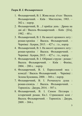 3
Твори В. І. Фольварочного
1. Фольварочний, В. І. Жива вода: п'єси / Василь
Фольварочний. – Київ : Мистецтво, 1983. –
302 с. : портр.
2. Фольварочний, В. ...І прийде день : Драма на
дві дії / Василь Фольварочний. – Київ : [б/в],
1982. – 68 с.
3. Фольварочний, В. І. На висоті орлиного лету :
роман-хроніка / Василь Фольварочний. –
Чернівці : Букрек, 2015. – 427 с. : іл., портр.
4. Фольварочний, В. І. На висоті орлиного лету :
роман-хроніка / Василь Фольварочний. –
Чернівці : Букрек, 2015. – 427 с. : іл., портр.
5. Фольварочний, В. І. Обірвані струни : роман /
Василь Фольварочний. – Київ : Фенікс,
2004. – 280 с. : портр.
6. Фольварочний, В. І. Пересолений мед :
комедії / Василь Фольварочний. – Чернівці :
Зелена Буковина, 2000. – 360 с. : портр.
7. Фольварочний, В. І. Розчахнута душа :
роман-сповідь / Василь Фольварочний. –
Тернопіль : Джура, 2014. – 587 с.
8. Фольварочний, В. І. Симон Петлюра :
історичний роман. Кн.1. Стриножені коні /
Василь Фольварочний. – Тернопіль : Джура,
2009. – 304 с.
 