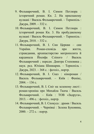 4
9. Фольварочний, В. І. Симон Петлюра :
історичний роман. Кн. 2. На приспаному
вулкані / Василь Фольварочний. – Тернопіль :
Джура, 2009. – 332 с.
10. Фольварочний, В. І. Симон Петлюра :
історичний роман Кн. 3. На пробудженому
вулкані / Василь Фольварочний. – Тернопіль :
Джура, 2010. – 332 с.
11. Фольварочний, В. І. Син Церкви – син
України. Роман-сповідь про життя,
страждання, архипастирство митрополита й
кардинала Йосифа Сліпого / Василь
Фольварочний ; передм. Дмитра Степовика ;
наук. ред. Юліана Шинкарик. – Тернопіль :
Джура, 2023. – 368 с. : фотоіл., портр.
12. Фольварочний, В. І. Сказ : кінороман /
Василь Фольварочний. – Київ : Фенікс,
2004. – 136 с.
13. Фольварочний, В. І. Сніг на зеленому листі :
роман-хроніка про Михайла Ткача / Василь
Фольварочний. – Київ : ТОВ «Задруга»,
2013. – 496 с. : фотоіл., портр.
14. Фольварочний, В. І. Спокуса : драми / Василь
Фольварочний. – Чернівці : Зелена Буковина,
2000. – 272 с. : портр.
 