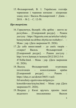 5
15. Фольварочний, В. І. Українська голгофа
червоними і чорними нитками : кінороман
зламу епох / Василь Фольварочний // Дзвін. –
2018. – № 2. – С. 12-50.
Про творчість
16. Герасимчук, Валерій. «На дрібне – життя не
розгубив»… [Елекронний ресурс]. – Режим
доступу : https://litgazeta.com.ua/articles/valerij-
herasymchuk-na-dribne-zhyttia-ne-rozhubyv/. –
Мова : укр. (Дата звернення 01. 2026).
17. До себе вимогливий – до своїх творів –
стократ! Василь Фольварочний .
[Елекронний ресурс]. – Режим доступу :
http://www.hetman.tv/nomera/2012/2012-5-6-
47/folfar.html. – Мова : укр. (Дата звернення
01. 2026).
18. Василь Фольварочний: згуртована
інтелігенція – консолідована країна
[Елекронний ресурс]. – Режим :
https://chas.cv.ua/ukrnet/30651-vasil-
folvarochniy-zgurtovana-ntelgencya-
konsoldovana-krayina.html. – Мова : укр. (Дата
звернення 01. 2026).
19. Вперше у Києві вручать премію імені
видатного письменника Василя
 