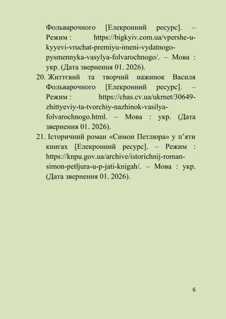 6
Фольварочного [Елекронний ресурс]. –
Режим : https://bigkyiv.com.ua/vpershe-u-
kyyevi-vruchat-premiyu-imeni-vydatnogo-
pysmennyka-vasylya-folvarochnogo/. – Мова :
укр. (Дата звернення 01. 2026).
20. Життєвий та творчий нажинок Василя
Фольварочного [Елекронний ресурс]. –
Режим : https://chas.cv.ua/ukrnet/30649-
zhittyeviy-ta-tvorchiy-nazhinok-vasilya-
folvarochnogo.html. – Мова : укр. (Дата
звернення 01. 2026).
21. Історичний роман «Симон Петлюра» у п’яти
книгах [Елекронний ресурс]. – Режим :
https://knpu.gov.ua/archive/istorichnij-roman-
simon-petljura-u-p-jati-knigah/. – Мова : укр.
(Дата звернення 01. 2026).
 
