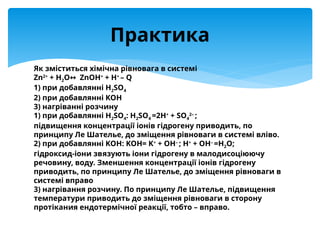 Як зміститься хімічна рівновага в системі
Zn2+
+ H2O ZnOH
↔ +
+ H+
– Q
1) при добавлянні H2SO4
2) при добавлянні KOH
3) нагріванні розчину
1) при добавлянні H2SO4: H2SO4 =2H+
+ SO4
2–
;
підвищення концентрації іонів гідрогену приводить, по
принципу Ле Шателье, до зміщення рівноваги в системі вліво.
2) при добавлянні KOH: KOH= K+
+ OH–
; H+
+ OH–
=H2O;
гідроксид-іони звязують іони гідрогену в малодисоціюючу
речовину, воду. Зменшення концентрації іонів гідрогену
приводить, по принципу Ле Шателье, до зміщення рівноваги в
системі вправо
3) нагрівання розчину. По принципу Ле Шателье, підвищення
температури приводить до зміщення рівноваги в сторону
протікания ендотермічної реакції, тобто – вправо.
Практика
 