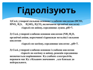 1)Солі, утворені сильною основою і слабкою кислотою (HClO,
HNO2, H2S, H2SiO3, H2CO3 включаючи органічні кислоти)
гідроліз по аніону, середовище лужне, рН>7.
2) Солі, утворені слабкою основою кислотою (NH3∙H2O,
органічні аміни, нерозчинні гідроксиди металів) і сильною
кислотою
гідроліз по катіону, середовище кислотне , рН<7.
3) Солі, утворені слабкою основою і слабкою кислотою
гідроліз по катіону и аніону, реакція середовища
визначається порівнянням Кд слабких електролітів,
переваги має Кд з більшим значенням , але близьке до
нейтрального.
Гідролізують
 