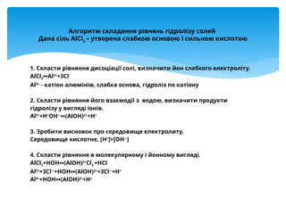 1. Скласти рівняння дисоціації солі, визначити йон слабкого електроліту.
AlCl3 Al
↔ 3+
+3Cl-
Al3+
- катіон алюмінію, слабка основа, гідроліз по катіону
2. Скласти рівняння його взаємодії з водою, визначити продукти
гідролізу у вигляді іонів.
Al3+
+H+
OH−
(AlOH)
↔ 2+
+H+
3. Зробити висновок про середовище електролиту.
Середовище кислотне, [H+
]>[OH−
]
4. Скласти рівняння в молекулярному і йонному вигляді.
AlCl3+HOH (
↔ AlOH)2+
Cl2 +HCl
Al3+
+3Cl−
+HOH (
↔ AlOH)2+
+3Cl−
+H+
Al3+
+HOH (
↔ AlOH)2+
+H+
Алгоритм складання рівнянь гідролізу солей
Дана сіль AlCl3
– утворена слабкою основою і сильною кислотою
 