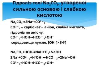 Na2CO3 2
↔ Na+
+CO2 −
3
CO2 −
3 – карбонат - аніон, слабка кислота,
гідроліз по аніону.
CO2 −
3+HOH↔HCO −
3+OH−
середовище лужне, [OH−
]> [H+
]
Na2CO3+HOH NaHCO
↔ 3+NaOH
2Na+
+CO2 −
3+H+
OH−
HCO
↔ −
3 +2Na+
+OH−
CO2 −
3+HOH↔HCO −
3+OH−
Гідроліз солі Na2CO3, утвореної
сильною основою і слабкою
кислотою
 