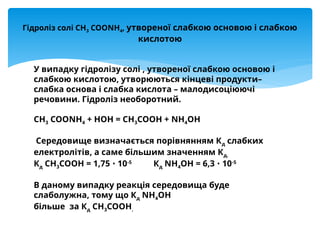 У випадку гідролізу солі , утвореної слабкою основою і
слабкою кислотою, утворюються кінцеві продукти–
слабка основа і слабка кислота – малодисоціюючі
речовини. Гідроліз необоротний.
СН3 СООNН4 + НОН = СН3СООН + NН4ОН
Середовище визначається порівнянням Кд слабких
електролітів, а саме більшим значенням Кд.
Кд СН3СООН = 1,75 10
∙ -5
Кд NН4ОН = 6,3 10
∙ -5
В даному випадку реакція середовища буде
слаболужна, тому що Кд NН4ОН
більше за Кд СН3СООН.
Гідроліз солі СН3 СООNН4, утвореної слабкою основою і слабкою
кислотою
 