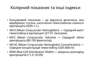 Колірний показник та інші індекси
• Кольоровий показник – це відносна величина, яка
відображує ступінь насичення гемоглобіном кожного
еритроцита (0,85-1,1).
• MCH (Mean Corpuscular Hemoglobin) — Середній вміст
гемоглобіну в еритроциті (27-31 пікограм).
• MCV (Mean Corpuscular Volume) — Середній об'єм
еритроцита (80-100 фемтолітр).
• MCHC (Mean Corpuscular Hemoglobin Concentration) —
Середня концентрація гемоглобіну (320-360г/л)
• RDW (Red Cell Distribution Width) — Ширина розподілу
еритроцитів (11,5-14,5%)
 