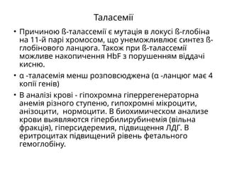 Таласемії
• Причиною ß-талассемії є мутація в локусі ß-глобіна
на 11-й парі хромосом, що унеможливлює синтез ß-
глобінового ланцюга. Також при ß-талассемії
можливе накопичення HbF з порушенням віддачі
кисню.
• α -таласемія менш розповсюджена (α -ланцюг має 4
копії генів)
• В аналізі крові - гіпохромна гіперрегенераторна
анемія різного ступеню, гипохромні мікроцити,
анізоцити, нормоцити. В биохимическом анализе
крови выявляются гіпербилирубинемія (вільна
фракція), гіперсидеремия, підвищення ЛДГ. В
еритроцитах підвищений рівень фетального
гемоглобіну.
 