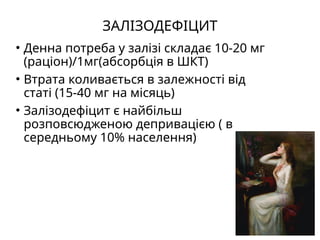 ЗАЛІЗОДЕФІЦИТ
• Денна потреба у залізі складає 10-20 мг
(раціон)/1мг(абсорбція в ШКТ)
• Втрата коливається в залежності від
статі (15-40 мг на місяць)
• Залізодефіцит є найбільш
розповсюдженою депривацією ( в
середньому 10% населення)
 