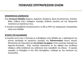 ΠΟΙΚΙΛΙΕΣ ΕΠΙΤΡΑΠΕΖΙΩΝ ΕΛΙΩΝ
ΚΟΝΣΕΡΒΟΛΙΑ (ΑΜΦΙΣΣΗΣ)
Στην Κεντρική Ελλλάδα (Αγρίνιο, Άμφισσα, Αταλάντη, Άγιος Κωνσταντίνος, Στιλύδα,
Βόλο, Εύβοια κ.λπ.) υπάρχουν περιοχές διεθνώς γνωστές για την εξαιρετική
ποιότητα των προϊόντων τους.
Η ποικιλία κονσερβολιά αντιπροσωπεύει το 80 με 85% της παραγωγής επιτραπέζιας
ελιάς στην Ελλάδα
ΝΥΧΑΤΗ ΤΗΣ ΚΑΛΑΜΑΤΑΣ
Η ποικιλία αυτή είναι η δεύτερη σε ενδιαφέρον στην Ελλάδα και η καλλιέργειά της
γίνεται κατεξοχήν σε ορισμένες περιοχές της Πελοποννήσου (στους νομούς
Μεσσηνίας και Λακωνίας) και στο κέντρο της χώρας ( στην ευρύτερη περιοχή του
Αγρινίου-Αιτωλικό). Είναι ποικιλία απαιτητική σε ότι αφορά στις συνθήκες
εδάφους αλλά αποδοτική και ανθεκτική στην προσβολή του δάκου. Ο καρπός
ωριμάζει το Νοέμβριο ή στα τέλη Δεκεμβρίου, ανάλογα με την ποιότητα της
συγκομιδής.
 