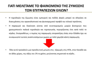 • Η τεχνολογία της ζύμωσης είναι εμπειρική και πολλές φορές μπορεί να οδηγήσει σε
διακυμάνσεις του οργανοληπτικού και φυσικοχημικού προφίλ του τελικού προϊόντος.
• Η παραγωγή και διακίνηση γίνεται από συνεταιρισμούς μικρών βιοτεχνιών που
χρησιμοποιούν παλαιά τεχνολογία και τεχνογνωσία, περιορίζοντας έτσι κατά πολύ το
κέρδος. Επιπροσθέτως, ο τομέας της παραγωγής επιτραπέζιας ελιάς στην Ελλάδα έχει να
συναγωνιστεί αυτούς αναπτυσσόμενων χωρών με πολύ χαμηλά κόστη παραγωγής.
• Όλα αυτά προκαλούν μια προοδευτική μείωση στις εξαγωγές στις ΗΠΑ, στον Καναδά και
σε άλλες χώρες, της τάξης του 2% το χρόνο, μειώνοντας σημαντικά τα κέρδη..
ΓΙΑΤΙ ΜΕΛΕΤΑΜΕ ΤΟ ΦΑΙΝΟΜΕΝΟ ΤΗΣ ΖΥΜΩΣΗΣ
ΤΩΝ ΕΠΙΤΡΑΠΕΖΙΩΝ ΕΛΙΩΝ?
 