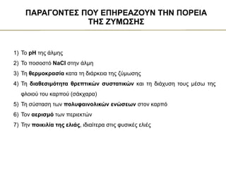 1) Το pH της άλμης
2) Το ποσοστό NaCl στην άλμη
3) Τη θερμοκρασία κατα τη διάρκεια της ζύμωσης
4) Τη διαθεσιμότητα θρεπτικών συστατικών και τη διάχυση τους μέσω της
φλοιού του καρπού (σάκχαρα)
5) Τη σύσταση των πολυφαινολικών ενώσεων στον καρπό
6) Τον αερισμό των περιεκτών
7) Την ποικιλία της ελιάς, ιδιαίτερα στις φυσικές ελιές
ΠΑΡΑΓΟΝΤΕΣ ΠΟΥ ΕΠΗΡΕΑΖΟΥΝ ΤΗΝ ΠΟΡΕΙΑ
ΤΗΣ ΖΥΜΩΣΗΣ
 