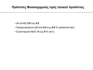• pH μεταξύ 3,8 εως 4,2
• Ογκομετρούμενη οξύτητα 0,4 εως 0,8 % (γαλακτικό οξύ)
• Συγκέντρωση NaCl 6 εως 8 % (w/v).
Πρότυπες Φυσικοχημικές τιμές τελικού προϊόντος
 