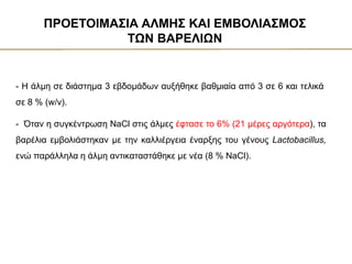 - Η άλμη σε διάστημα 3 εβδομάδων αυξήθηκε βαθμιαία από 3 σε 6 και τελικά
σε 8 % (w/v).
ΠΡΟΕΤΟΙΜΑΣΙΑ ΑΛΜΗΣ ΚΑΙ ΕΜΒΟΛΙΑΣΜΟΣ
ΤΩΝ ΒΑΡΕΛΙΩΝ
- Όταν η συγκέντρωση NaCl στις άλμες έφτασε το 6% (21 μέρες αργότερα), τα
βαρέλια εμβολιάστηκαν με την καλλιέργεια έναρξης του γένους Lactobacillus,
ενώ παράλληλα η άλμη αντικαταστάθηκε με νέα (8 % NaCl).
 