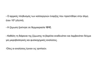 - Ο αρχικός πληθυσμός των καλλιεργειών έναρξης που προστέθηκε στην άλμη
ήταν 106 (cfu/ml).
- Η ζύμωση ξεκίνησε σε θερμοκρασία 15oC.
- Καθόλη τη διάρκεια της ζύμωσης τα βαρέλια αναδευόταν και λαμβανόταν δείγμα
για μικροβιολογικές και φυσικοχημικές αναλύσεις.
-Όλες οι αναλύσεις έγιναν εις τριπλούν.
 