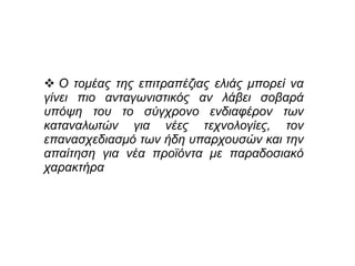  Ο τομέας της επιτραπέζιας ελιάς μπορεί να
γίνει πιο ανταγωνιστικός αν λάβει σοβαρά
υπόψη του το σύγχρονο ενδιαφέρον των
καταναλωτών για νέες τεχνολογίες, τον
επανασχεδιασμό των ήδη υπαρχουσών και την
απαίτηση για νέα προϊόντα με παραδοσιακό
χαρακτήρα
 