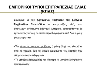 Οι ποικιλίες είναι:
Σύμφωνα με τον Κανονισμό Ποιότητας του Διεθνούς
Συμβουλίου Ελαιολάδου, οι επιτραπέζιες ελιές που
αποτελούν αντικείμενο διεθνούς εμπορίου, κατατάσσονται σε
εμπορικούς τύπους οι οποίοι προσδιορίζονται από δυο κυρίως
χαρακτηριστικά:

Τον τύπο του νωπού προϊόντος (πρώτη ύλη) που εξαρτάται
από το χρώμα, άρα το βαθμό ωρίμανσης του καρπού που
οδηγείται στην επεξεργασία

Τη μέθοδο επεξεργασίας και ιδιαίτερα τη μέθοδο εκπίκρανσης
του προϊόντος
ΕΜΠΟΡΙΚΟΙ ΤΥΠΟΙ ΕΠΙΤΡΑΠΕΖΙΑΣ ΕΛΙΑΣ
(ΚΠΔΣ)
 