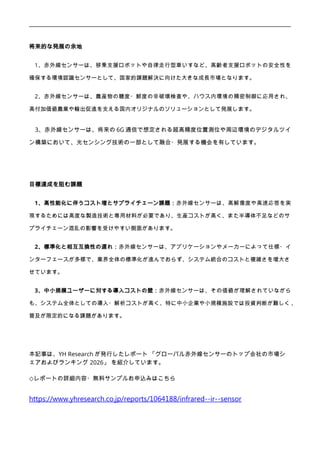 将来的な発展の余地
1、赤外線センサーは、移乗支援ロボットや自律走行型車いすなど、高齢者支援ロボットの安全性を
確保する環境認識センサーとして、国家的課題解決に向けた大きな成長市場となります。
2、赤外線センサーは、農産物の糖度・鮮度の非破壊検査や、ハウス内環境の精密制御に応用され、
高付加価値農業や輸出促進を支える国内オリジナルのソリューションとして発展します。
3、赤外線センサーは、将来の 6G 通信で想定される超高精度位置測位や周辺環境のデジタルツイ
ン構築において、光センシング技術の一部として融合・発展する機会を有しています。
目標達成を阻む課題
1、高性能化に伴うコスト増とサプライチェーン課題：赤外線センサーは、高解像度や高速応答を実
現するためには高度な製造技術と専用材料が必要であり、生産コストが高く、また半導体不足などのサ
プライチェーン混乱の影響を受けやすい側面があります。
2、標準化と相互互換性の遅れ：赤外線センサーは、アプリケーションやメーカーによって仕様・イ
ンターフェースが多様で、業界全体の標準化が進んでおらず、システム統合のコストと複雑さを増大さ
せています。
3、中小規模ユーザーに対する導入コストの壁：赤外線センサーは、その価値が理解されていながら
も、システム全体としての導入・解析コストが高く、特に中小企業や小規模施設では投資判断が難しく 、
普及が限定的になる課題があります。
本記事は、YH Research が発行したレポート 「グローバル赤外線センサーのトップ会社の市場シ
ェアおよびランキング 2026」 を紹介しています。
◇レポートの詳細内容・無料サンプルお申込みはこちら
https://www.yhresearch.co.jp/reports/1064188/infrared--ir--sensor
 
