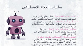 ‫االصطناعي‬ ‫الذكاء‬ ‫سلبيات‬
•
: ً‫جدا‬ ‫باهظة‬ ‫تنفيذه‬ ‫تكلفة‬
‫البرمجيات‬ ‫تطوير‬ ‫عملية‬
.‫العالية‬ ‫تكلفتها‬ ‫االصطناعي‬ ‫الذكاء‬ ‫بتطبيق‬ ‫تقوم‬ ‫التي‬
•
: ‫البطالة‬ ‫أسباب‬ ‫من‬ ً‫سببا‬
‫الروبوتات‬ ‫بسبب‬ ‫وذلك‬
‫تطبيقات‬ ‫إحدى‬ ّ‫د‬‫ع‬ُ‫ت‬ ‫والتي‬ ‫الوظائف‬ ‫بأداء‬ ‫تقوم‬ ‫التي‬
.‫االصطناعي‬ ‫الذكاء‬
•
: ‫اإلنسان‬ ‫على‬ ‫كبير‬ ‫خطر‬ ‫في‬ ‫ا‬ً‫سبب‬
‫حال‬ ‫في‬
‫في‬ ‫آالتها‬ ‫إحدى‬ ‫وضع‬ ‫أو‬ ‫خاطئ‬ ‫بشكل‬ ‫استخدامها‬
.‫الكفؤ‬ ‫غير‬ ‫األيدي‬
•
: ‫خطيرة‬ ‫بطريقة‬ ‫االصطناعي‬ ‫الذكاء‬ ‫استخدام‬
‫يتطابق‬ ‫ال‬ ‫عندما‬ ‫هذا‬ ‫ويحدث‬ ،‫ن‬ّ‫معي‬ ‫هدف‬ ‫لتحقيق‬
ّ‫ن‬‫إ‬ ‫إذ‬ ،‫اإلنسان‬ ‫هدف‬ ‫مع‬ ‫االصطناعي‬ ‫الذكاء‬ ‫عمل‬
‫ما‬ ‫ق‬ّ‫طب‬ُ‫ت‬ ‫بل‬ ‫اإلنسان‬ ‫يريده‬ ‫ما‬ ‫ّذ‬‫ف‬‫ن‬ُ‫ت‬ ‫ال‬ ‫التطبيقات‬ ‫هذه‬
 