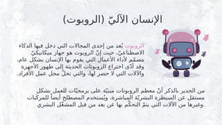 )‫(الروبوت‬ ّ‫اآللي‬ ‫اإلنسان‬
‫الروبوت‬
‫الذكاء‬ ‫فيها‬ ‫دخل‬ ‫التي‬ ‫المجاالت‬ ‫إحدى‬ ‫من‬ ‫عد‬ُ‫ي‬
ّ‫ميكانيكي‬ ‫جهاز‬ ‫هو‬ ‫الروبوت‬ ّ‫ن‬‫إ‬ ‫حيث‬ ،ّ‫االصطناعي‬
،‫عام‬ ‫بشكل‬ ‫اإلنسان‬ ‫بها‬ ‫يقوم‬ ‫التي‬ ‫األعمال‬ ‫ألداء‬ ‫م‬ّ‫م‬‫مص‬
‫األجهزة‬ ‫ظهور‬ ‫إلى‬ ‫الحديثة‬ ‫الروبوتات‬ ‫اختراع‬ ‫ى‬ّ‫د‬‫أ‬ ‫وقد‬
.‫األفراد‬ ‫عمل‬ ‫محل‬ ّ‫ل‬‫تح‬ ‫والتي‬ ،‫لها‬ ‫حصر‬ ‫ال‬ ‫التي‬ ‫واآلالت‬
‫بشكل‬ ‫للعمل‬ ‫ات‬ّ‫برمجي‬ ‫على‬ ‫ة‬ّ‫مبني‬ ‫الروبوتات‬ ‫معظم‬ ّ‫ن‬‫أ‬ ‫بالذكر‬ ‫الجدير‬ ‫من‬
‫بات‬َ‫للمرك‬ ً‫أيضا‬ ‫المصطلح‬ ‫ستخدم‬ُ‫وي‬ ،‫المباشرة‬ ‫ة‬ّ‫ي‬‫البشر‬ ‫السيطرة‬ ‫عن‬ ‫مستقل‬
‫البشري‬ ‫ل‬ّ‫غ‬‫المش‬ ‫قبل‬ ‫من‬ ‫بعد‬ ‫عن‬ ‫بها‬ ‫م‬ّ‫التحك‬ ّ‫م‬‫يت‬ ‫التي‬ ‫اآلالت‬ ‫من‬ ‫وغيرها‬.
 