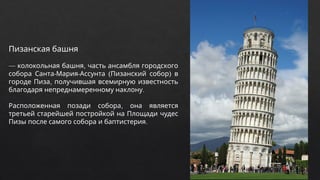 Пизанская башня
— ,
колокольная башня часть ансамбля городского
- - ( )
собора Санта Мария Ассунта Пизанский собор в
,
городе Пиза получившая всемирную известность
.
благодаря непреднамеренному наклону
,
Расположенная позади собора она является
третьей старейшей постройкой на Площади чудес
.
Пизы после самого собора и баптистерия
 