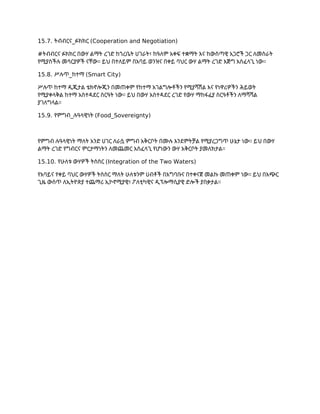 15.7. ትብብርና_ፉክክር (Cooperation and Negotiation)
#ትብብርና ፉክክር በውሃ ልማት ረገድ ከጎረቤት ሀገራት፣ ከዓለም አቀፍ ተቋማት እና ከውስጣዊ አጋሮች ጋር ለመስራት
የሚያስችሉ መሳርያዎች ናቸው። ይህ በተለይም በአባይ ወንዝና በቀይ ባህር ውሃ ልማት ረገድ እጅግ አስፈላጊ ነው።
15.8. ሥሉጥ_ከተማ (Smart City)
ሥሉጥ ከተማ ዲጂታል ቴክኖሎጂን በመጠቀም የከተማ አገልግሎቶችን የሚያሻሽል እና የነዋሪዎችን ሕይወት
የሚያቀላቅል ከተማ አስተዳደር ስርዓት ነው። ይህ በውሃ አስተዳደር ረገድ የውሃ ማከፋፈያ ስርዓቶችን ለማሻሻል
ያገለግላል።
15.9. የምግብ_ሉዓላዊነት (Food_Sovereignty)
የምግብ ሉዓላዊነት ማለት አንድ ሀገር ለራሷ ምግብ አቅርቦት በሙሉ እንደምትቻል የሚያረጋግጥ ሁኔታ ነው። ይህ በውሃ
ልማት ረገድ የግብርና ምርታማነትን ለመጨመር አስፈላጊ የሆነውን ውሃ አቅርቦት ያመለክታል።
15.10. የሁለቱ ውሃዎች ትስስር (Integration of the Two Waters)
የአባይና የቀይ ባህር ውሃዎች ትስስር ማለት ሁለቱንም ሀብቶች በአግባቡና በተቀናጀ መልኩ መጠቀም ነው። ይህ በአጭር
ጊዜ ውስጥ ለኢትዮጵያ ተጨማሪ ኢኮኖሚያዊ፣ ፖለቲካዊና ዲፕሎማሲያዊ ድሎች ያበቃታል።
 