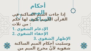 ‫أحكام‬
‫الميم‬
‫الساكنة‬
‫ا‬ ‫جاءت‬ ‫إذا‬
‫الساكنة‬ ‫لميم‬
‫في‬
‫حكم‬ ‫لها‬ ‫يكون‬ ‫الكريم‬ ‫القرآن‬
‫ثالث‬ ‫من‬ :
1. ‫الشفوي‬ ‫اإلدغام‬
2. ‫الشفوي‬ ‫اإلخفاء‬
3. ‫اإلظهار‬
‫الشفوي‬
‫الساكنة‬ ‫الميم‬ ‫أحكام‬ ‫يت‬ّ‫م‬‫وس‬
‫من‬ ‫الميم‬ ‫مخرج‬ َّ‫ألن‬ ‫شفوية‬
 