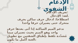 ‫اإلدغام‬
‫الشفوي‬
‫اﻹدغام‬ ‫تعريف‬:
‫اإلدخال‬ :‫لغة‬.
‫بحرف‬ ‫ساكن‬ ‫حرف‬ ‫ادخال‬ :‫اصطالحا‬
‫واحدا‬ ‫حرفا‬ ‫يصيران‬ ‫حتى‬ ‫متحرك‬
‫حرف‬ ‫بعدها‬ ‫أتى‬ ‫إذا‬ ‫الساكنة‬ ‫الميم‬ ‫تدغم‬
ً‫ميما‬ ‫تصيران‬ ‫بحيث‬ ‫الميم‬ ‫وهو‬ ‫واحد‬
‫تطويل‬ ‫مع‬ ‫الشفتين‬ ‫بإطباق‬ ‫تلفظ‬ ‫دة‬َّ‫د‬‫ش‬ُ‫م‬
‫تكون‬ ‫ما‬ ‫أكمل‬ ‫الغنة‬،
 