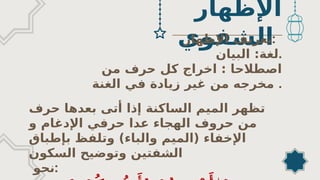 ‫اإلظهار‬
‫الشفوي‬
‫اﻹظهار‬ ‫تعريف‬:
‫البيان‬ :‫لغة‬.
‫من‬ ‫حرف‬ ‫كل‬ ‫اخراج‬ : ‫اصطالحا‬
‫الغنة‬ ‫في‬ ‫زيادة‬ ‫غير‬ ‫من‬ ‫مخرجه‬ .
‫حرف‬ ‫بعدها‬ ‫أتى‬ ‫إذا‬ ‫الساكنة‬ ‫الميم‬ ‫تظهر‬
‫و‬ ‫اﻹدغام‬ ‫حرفي‬ ‫عدا‬ ‫الهجاء‬ ‫حروف‬ ‫من‬
‫بإطباق‬ ‫وتلفظ‬ )‫والباء‬ ‫(الميم‬ ‫اﻹخفاء‬
‫السكون‬ ‫وتوضيح‬ ‫الشفتين‬
‫نحو‬:
 