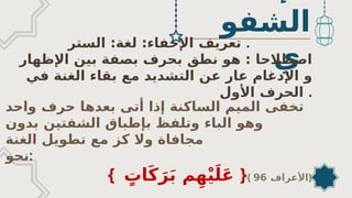 ‫الشفو‬
‫ي‬
‫الستر‬ :‫لغة‬ :‫اإلخفاء‬ ‫تعريف‬ .
‫اﻹظهار‬ ‫بين‬ ‫بصفة‬ ‫بحرف‬ ‫نطق‬ ‫هو‬ : ‫اصطالحا‬
‫و‬
‫في‬ ‫الغنة‬ ‫بقاء‬ ‫مع‬ ‫التشديد‬ ‫عن‬ ‫عار‬ ‫اﻹدغام‬
‫اﻷول‬ ‫الحرف‬ .
‫واحد‬ ‫حرف‬ ‫بعدها‬ ‫أتى‬ ‫إذا‬ ‫الساكنة‬ ‫الميم‬ ‫تخفى‬
‫الباء‬ ‫وهو‬
‫ب‬ ‫وتلفظ‬
‫إ‬
‫بدون‬ ‫الشفتين‬ ‫طباق‬
‫الغنة‬ ‫تطويل‬ ‫مع‬ ‫كز‬ ‫وال‬ ‫مجافاة‬
‫نحو‬:
{ ٍ
‫ات‬َ‫ك‬َ‫ر‬َ‫ب‬ ‫م‬ِ‫ه‬ْ‫ي‬َ‫ل‬َ‫ع‬ }{ ‫األعراف‬
96 }
 