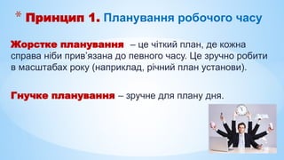 Жорстке планування – це чіткий план, де кожна
справа ніби прив’язана до певного часу. Це зручно робити
в масштабах року (наприклад, річний план установи).
Гнучке планування – зручне для плану дня.
* Принцип 1. Планування робочого часу
 