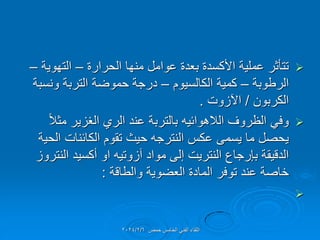 
‫الحرارة‬ ‫منها‬ ‫عوامل‬ ‫بعدة‬ ‫األكسدة‬ ‫عملٌة‬ ‫تتؤثر‬
–
‫التهوٌة‬
–
‫الرطوبة‬
–
‫الكالسٌوم‬ ‫كمٌة‬
–
‫ونسبة‬ ‫التربة‬ ‫حموضة‬ ‫درجة‬
‫الكربون‬
/
‫اآلزوت‬
.

ً‫ال‬‫مث‬ ‫الغزٌر‬ ‫الري‬ ‫عند‬ ‫بالتربة‬ ‫الالهوائٌه‬ ‫الظروف‬ ً‫وف‬
‫الحٌة‬ ‫الكائنات‬ ‫تموم‬ ‫حٌث‬ ‫النترجه‬ ‫عكس‬ ‫ٌسمى‬ ‫ما‬ ‫ٌحصل‬
‫النتروز‬ ‫أكسٌد‬ ‫او‬ ‫آزوتٌه‬ ‫مواد‬ ‫إلى‬ ‫النترٌت‬ ‫بإرجاع‬ ‫الدلٌمة‬
‫والطالة‬ ‫العضوٌة‬ ‫المادة‬ ‫توفر‬ ‫عند‬ ‫خاصة‬
:

‫حمص‬ ‫الخامس‬ ً‫الفن‬ ‫اللماء‬
2024/2/6
 