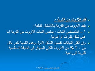 
‫التربة‬ ‫من‬ ‫اآلزوت‬ ‫فمد‬
:

‫التالٌة‬ ‫باألشكال‬ ‫التربة‬ ‫من‬ ‫اآلزوت‬ ‫ٌفمد‬
:

1
–
‫النبات‬ ‫امتصاص‬
:
‫إما‬ ‫التربة‬ ‫من‬ ‫اآلزوت‬ ‫النبات‬ ‫ٌمتص‬
‫امونٌا‬ ‫أو‬ ‫نترات‬ ‫شكل‬ ‫على‬
.

‫بؤلل‬ ‫تمدر‬ ‫الكمٌة‬ ‫وهذه‬ ‫األول‬ ‫الشكل‬ ‫تفضل‬ ‫النباتات‬ ‫أكثر‬ ‫وإن‬
‫من‬
0
2
%
‫السطحٌة‬ ‫الطبمة‬ ً‫ف‬ ‫المتوفر‬ ً‫الكل‬ ‫اآلزوت‬ ‫من‬
‫الزراعٌة‬ ‫للتربة‬
.
‫حمص‬ ‫الخامس‬ ً‫الفن‬ ‫اللماء‬
2024/2/6
 
