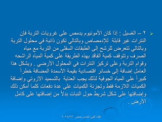 
2
–
‫الغسٌل‬
:
‫فإن‬ ‫التربة‬ ‫غروٌات‬ ‫على‬ ‫ٌدمص‬ ‫األمونٌوم‬ ‫كان‬ ‫إذا‬
‫التربة‬ ‫محلول‬ ً‫ف‬ ‫ذائبة‬ ‫تكون‬ ً‫وبالتال‬ ‫لإلدمصاص‬ ‫لابلة‬ ‫غٌر‬ ‫النترات‬
‫مٌاه‬ ‫مع‬ ‫التربة‬ ‫من‬ ‫السفلى‬ ‫الطبمات‬ ‫إلى‬ ‫للرشح‬ ‫تتعرض‬ ً‫وبالتال‬
‫الراشحه‬ ‫المٌاه‬ ‫كمٌة‬ ‫على‬ ‫الطرٌمة‬ ‫بهذه‬ ‫الفالد‬ ‫كمٌة‬ ‫وتتولف‬ ‫الصرف‬
ً‫األرض‬ ‫المحلول‬ ً‫ف‬ ‫النترات‬ ‫تركٌز‬ ‫وعلى‬ ‫التربة‬ ‫ولوام‬
.
‫هذا‬ ‫وٌشكل‬
ً‫ا‬‫خطر‬ ‫المضافة‬ ‫األسمدة‬ ‫بمٌمة‬ ‫التصادٌة‬ ‫خسائر‬ ‫إلى‬ ‫إضافة‬ ‫العامل‬
‫وإضافة‬ ً‫اآلزوت‬ ‫بالتسمٌد‬ ‫العناٌة‬ ‫ٌجب‬ ‫لذلن‬ ‫الجوفٌة‬ ‫المٌاه‬ ‫على‬ ً‫ا‬‫كبٌر‬
‫ذلن‬ ‫أمكن‬ ‫كلما‬ ‫دفعات‬ ‫عدة‬ ‫على‬ ‫الكمٌات‬ ‫وتجزئة‬ ‫فمط‬ ‫الالزمة‬ ‫الكمٌات‬
‫كامل‬ ‫على‬ ‫إضافتها‬ ‫من‬ ً‫ال‬‫بد‬ ‫النبات‬ ‫حول‬ ‫شرٌط‬ ‫شكل‬ ‫على‬ ‫وإضافتها‬
‫األرض‬
.
‫حمص‬ ‫الخامس‬ ً‫الفن‬ ‫اللماء‬
2024/2/6
 