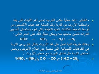 
-
‫التطاٌر‬
:
‫ٌفمد‬ ً‫الت‬ ‫اآللٌات‬ ‫أهم‬ ‫إحدى‬ ‫النترجه‬ ‫عكس‬ ‫عملٌة‬ ‫تعد‬
‫من‬ ‫األكسجٌن‬ ‫غٌاب‬ ‫عند‬ ‫العملٌة‬ ‫وتتم‬ ‫التربة‬ ‫من‬ ‫األزوت‬ ‫بواسطتها‬
‫أكسجٌن‬ ‫باستعمال‬ ‫تموم‬ ً‫والت‬ ‫الدلٌمة‬ ‫الحٌة‬ ‫بالكائنات‬ ‫المحٌط‬ ‫الوسط‬
ً‫التال‬ ‫النحو‬ ‫على‬ ‫ذلن‬ ‫تمثٌل‬ ‫وٌمكن‬ ‫منه‬ ‫حاجتها‬ ‫لتؤمٌن‬ ‫النترات‬
:

NO3- → NO-
2 → N2O →N2

‫التربة‬ ‫من‬ ‫غازي‬ ‫بشكل‬ ‫اآلزوت‬ ‫فمد‬ ‫على‬ ‫تعمل‬ ‫ثانٌة‬ ‫طرٌمة‬ ‫وهنان‬
‫وبعض‬ ‫األمونٌوم‬ ‫أمالح‬ ‫بٌن‬ ‫تحصل‬ ً‫الت‬ ‫الكٌمٌائٌة‬ ‫التفاعالت‬ ‫هى‬
‫األزوت‬ ‫حمض‬ ‫مع‬ ‫الٌورٌا‬ ‫تفاعل‬ ‫مثل‬ ‫التربة‬ ‫أحماض‬
:

HNO3 + (NH2 )2 C O → CO 2+ 3 H2O + 2N2
2
‫حمص‬ ‫الخامس‬ ً‫الفن‬ ‫اللماء‬
2024/2/6
 