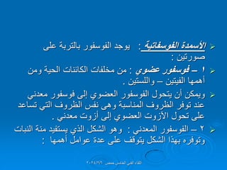 
‫الفوسفاتٌة‬ ‫األسمدة‬
:
‫على‬ ‫بالتربة‬ ‫الفوسفور‬ ‫ٌوجد‬
‫صورتٌن‬
:

1
–
‫عضوي‬ ‫فوسفور‬
:
‫ومن‬ ‫الحٌة‬ ‫الكائنات‬ ‫مخلفات‬ ‫من‬
‫الفٌتٌن‬ ‫أهمها‬
–
‫واللستٌن‬
.

ً‫معدن‬ ‫فوسفور‬ ‫إلى‬ ‫العضوي‬ ‫الفوسفور‬ ‫ٌتحول‬ ‫أن‬ ‫وٌمكن‬
‫تساعد‬ ً‫الت‬ ‫الظروف‬ ‫نفس‬ ‫وهى‬ ‫المناسبة‬ ‫الظروف‬ ‫توفر‬ ‫عند‬
ً‫معدن‬ ‫أزوت‬ ‫إلى‬ ‫العضوي‬ ‫اآلزوت‬ ‫تحول‬ ‫على‬
.

2
–
ً‫المعدن‬ ‫الفوسفور‬
:
‫النبات‬ ‫منة‬ ‫ٌستفٌد‬ ‫الذي‬ ‫الشكل‬ ‫وهو‬
‫أهمها‬ ‫عوامل‬ ‫عدة‬ ‫على‬ ‫ٌتولف‬ ‫الشكل‬ ‫بهذا‬ ‫وتوفره‬
:
‫حمص‬ ‫الخامس‬ ً‫الفن‬ ‫اللماء‬
2024/2/6
 