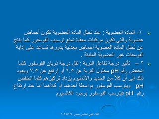 
1
-
‫العضوٌة‬ ‫المادة‬
:
‫أحماض‬ ‫تكون‬ ‫العضوٌة‬ ‫المادة‬ ‫تحلل‬ ‫عند‬
‫ٌنتج‬ ‫كما‬ ‫الفوسفور‬ ‫ترسٌب‬ ‫تمنع‬ ‫معمدة‬ ‫مركبات‬ ‫تكون‬ ً‫والت‬ ‫عضوٌة‬
‫إذابة‬ ‫على‬ ‫تساعد‬ ‫بدورها‬ ‫معدنٌة‬ ‫أحماض‬ ‫العضوٌة‬ ‫المادة‬ ‫تحلل‬ ‫عن‬
‫المثبتة‬ ‫العضوٌة‬ ‫غٌر‬ ‫الفوسفات‬
.

2
–
‫التربة‬ ‫تفاعل‬ ‫درجة‬ ‫تؤثٌر‬
:
‫كلما‬ ‫الفوسفور‬ ‫ذوبان‬ ‫درجة‬ ‫تمل‬
‫رلم‬ ‫انخفض‬
pH
‫عن‬ ‫التربة‬ ‫محلول‬
6.5
‫عن‬ ‫ارتفع‬ ‫أو‬
7.5
‫وٌعود‬
‫انخفض‬ ‫كلما‬ ‫تركٌزهم‬ ‫ٌزداد‬ ‫واأللمنٌوم‬ ‫الحدٌد‬ ‫من‬ ً‫ال‬‫ك‬ ‫أن‬ ‫إلى‬ ‫ذلن‬
pH
‫ارتفاع‬ ‫عند‬ ‫أما‬ ‫كالهما‬ ‫أو‬ ‫أحدهما‬ ‫بواسطة‬ ‫الفوسفور‬ ‫وٌترسب‬
‫رلم‬
pH
‫الكالسٌوم‬ ‫بوجود‬ ‫الفوسفور‬ ‫فٌترسب‬
‫حمص‬ ‫الخامس‬ ً‫الفن‬ ‫اللماء‬
2024/2/6
 