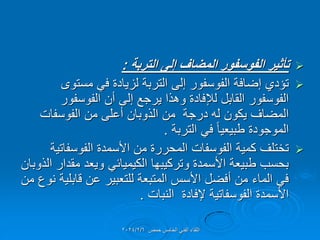 
‫التربة‬ ‫إلى‬ ‫المضاف‬ ‫الفوسفور‬ ‫تأثٌر‬
:

‫مستوى‬ ً‫ف‬ ‫لزٌادة‬ ‫التربة‬ ‫إلى‬ ‫الفوسفور‬ ‫إضافة‬ ‫تإدي‬
‫الفوسفور‬ ‫أن‬ ‫إلى‬ ‫ٌرجع‬ ‫وهذا‬ ‫لإلفادة‬ ‫المابل‬ ‫الفوسفور‬
‫الفوسفات‬ ‫من‬ ‫أعلى‬ ‫الذوبان‬ ‫من‬ ‫درجة‬ ‫له‬ ‫ٌكون‬ ‫المضاف‬
‫التربة‬ ً‫ف‬ ً‫ا‬ٌ‫طبٌع‬ ‫الموجودة‬
.

‫الفوسفاتٌة‬ ‫األسمدة‬ ‫من‬ ‫المحررة‬ ‫الفوسفات‬ ‫كمٌة‬ ‫تختلف‬
‫الذوبان‬ ‫ممدار‬ ‫وٌعد‬ ً‫الكٌمٌائ‬ ‫وتركٌبها‬ ‫األسمدة‬ ‫طبٌعة‬ ‫بحسب‬
‫من‬ ‫نوع‬ ‫لابلٌة‬ ‫عن‬ ‫للتعبٌر‬ ‫المتبعة‬ ‫األسس‬ ‫أفضل‬ ‫من‬ ‫الماء‬ ً‫ف‬
‫النبات‬ ‫إلفادة‬ ‫الفوسفاتٌة‬ ‫األسمدة‬
.
‫حمص‬ ‫الخامس‬ ً‫الفن‬ ‫اللماء‬
2024/2/6
 